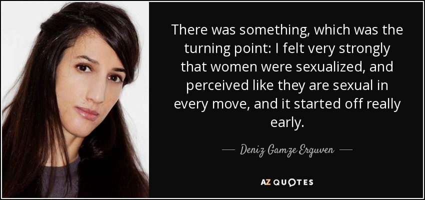 There was something, which was the turning point: I felt very strongly that women were sexualized, and perceived like they are sexual in every move, and it started off really early. - Deniz Gamze Erguven
