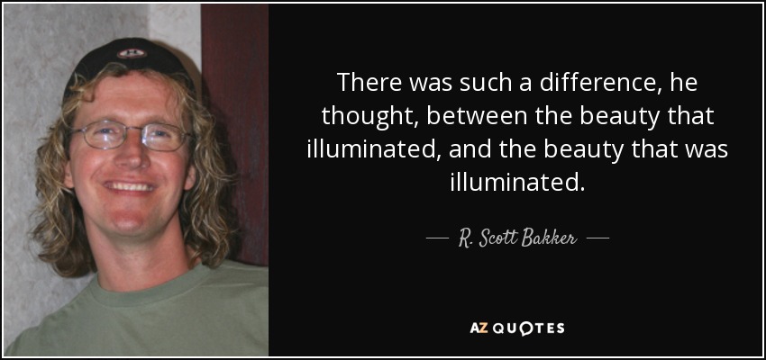 There was such a difference, he thought, between the beauty that illuminated, and the beauty that was illuminated. - R. Scott Bakker