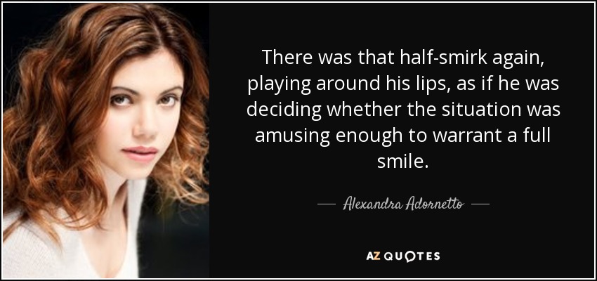 There was that half-smirk again, playing around his lips, as if he was deciding whether the situation was amusing enough to warrant a full smile. - Alexandra Adornetto