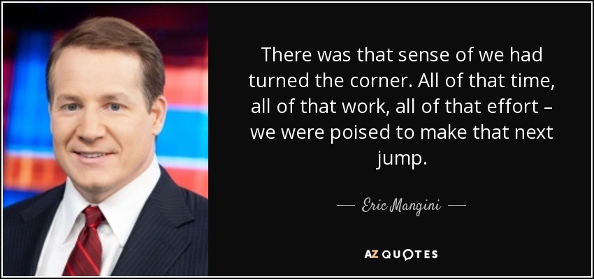 There was that sense of we had turned the corner. All of that time, all of that work, all of that effort – we were poised to make that next jump. - Eric Mangini