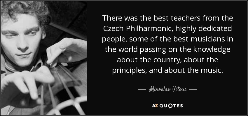 There was the best teachers from the Czech Philharmonic, highly dedicated people, some of the best musicians in the world passing on the knowledge about the country, about the principles, and about the music. - Miroslav Vitous