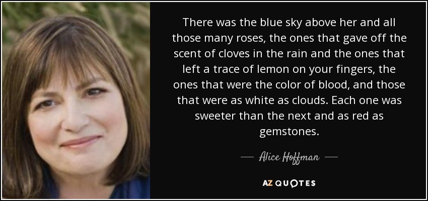 There was the blue sky above her and all those many roses, the ones that gave off the scent of cloves in the rain and the ones that left a trace of lemon on your fingers, the ones that were the color of blood, and those that were as white as clouds. Each one was sweeter than the next and as red as gemstones. - Alice Hoffman