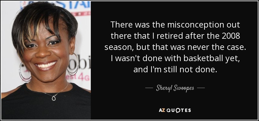There was the misconception out there that I retired after the 2008 season, but that was never the case. I wasn't done with basketball yet, and I'm still not done. - Sheryl Swoopes