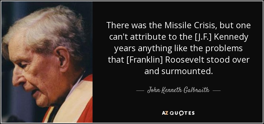 There was the Missile Crisis, but one can't attribute to the [J.F.] Kennedy years anything like the problems that [Franklin] Roosevelt stood over and surmounted. - John Kenneth Galbraith