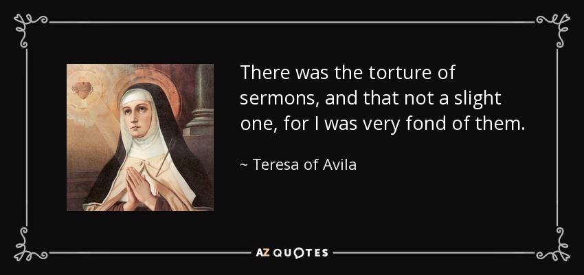 There was the torture of sermons, and that not a slight one, for I was very fond of them. - Teresa of Avila