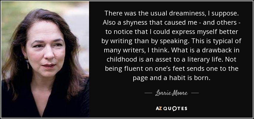 There was the usual dreaminess, I suppose. Also a shyness that caused me - and others - to notice that I could express myself better by writing than by speaking. This is typical of many writers, I think. What is a drawback in childhood is an asset to a literary life. Not being fluent on one’s feet sends one to the page and a habit is born. - Lorrie Moore