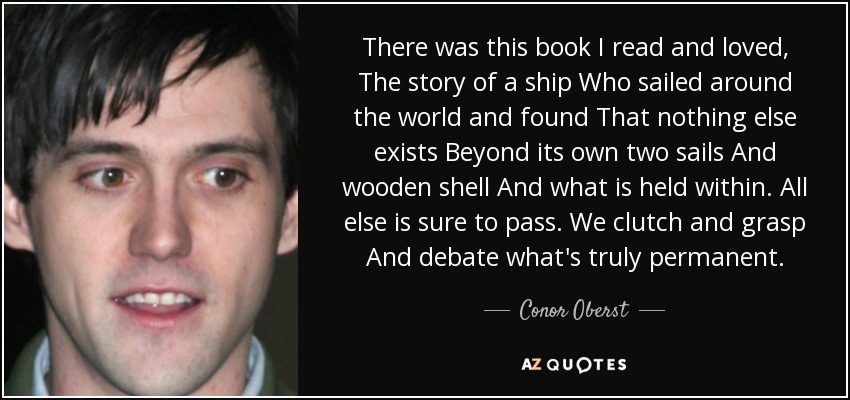 There was this book I read and loved, The story of a ship Who sailed around the world and found That nothing else exists Beyond its own two sails And wooden shell And what is held within. All else is sure to pass. We clutch and grasp And debate what's truly permanent. - Conor Oberst