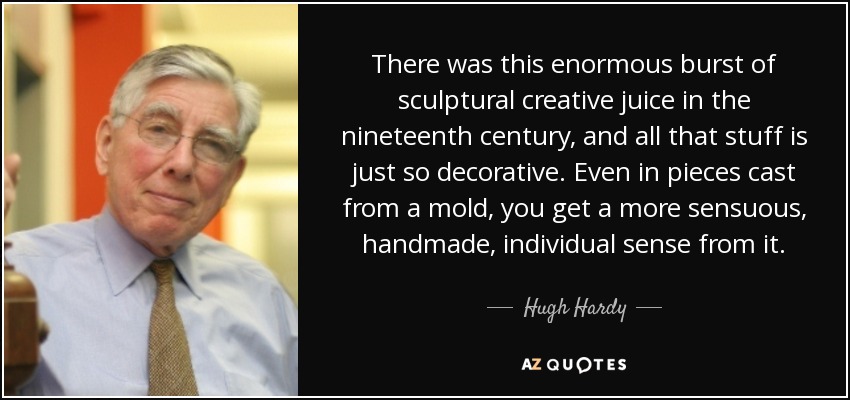 There was this enormous burst of sculptural creative juice in the nineteenth century, and all that stuff is just so decorative. Even in pieces cast from a mold, you get a more sensuous, handmade, individual sense from it. - Hugh Hardy