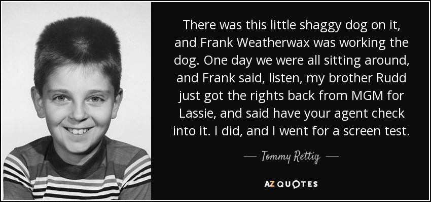There was this little shaggy dog on it, and Frank Weatherwax was working the dog. One day we were all sitting around, and Frank said, listen, my brother Rudd just got the rights back from MGM for Lassie, and said have your agent check into it. I did, and I went for a screen test. - Tommy Rettig