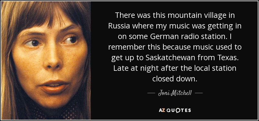 There was this mountain village in Russia where my music was getting in on some German radio station. I remember this because music used to get up to Saskatchewan from Texas. Late at night after the local station closed down. - Joni Mitchell
