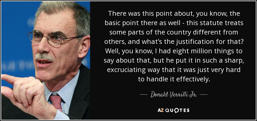 There was this point about, you know, the basic point there as well - this statute treats some parts of the country different from others, and what's the justification for that? Well, you know, I had eight million things to say about that, but he put it in such a sharp, excruciating way that it was just very hard to handle it effectively. - Donald Verrilli Jr.