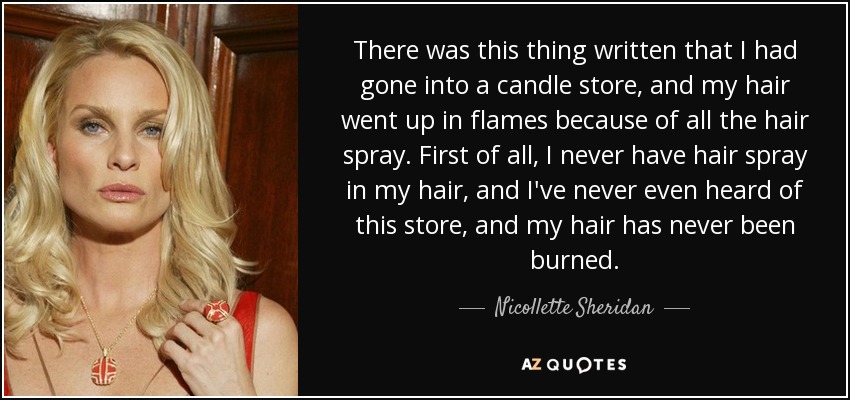 There was this thing written that I had gone into a candle store, and my hair went up in flames because of all the hair spray. First of all, I never have hair spray in my hair, and I've never even heard of this store, and my hair has never been burned. - Nicollette Sheridan