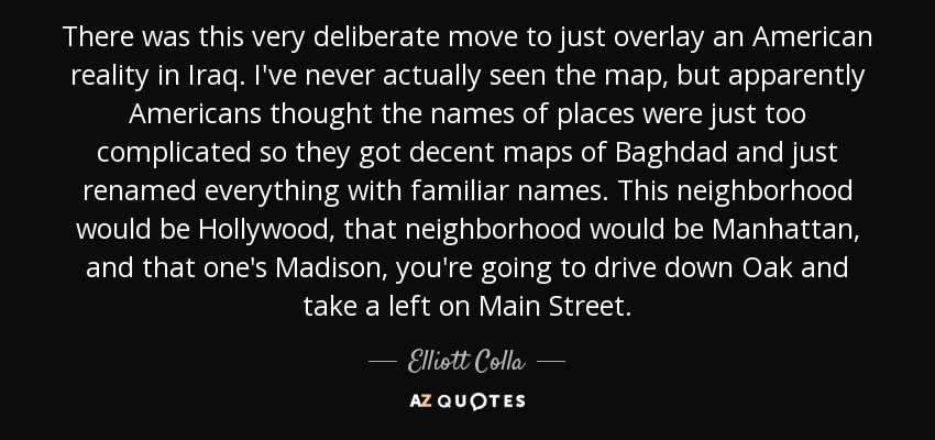 There was this very deliberate move to just overlay an American reality in Iraq. I've never actually seen the map, but apparently Americans thought the names of places were just too complicated so they got decent maps of Baghdad and just renamed everything with familiar names. This neighborhood would be Hollywood, that neighborhood would be Manhattan, and that one's Madison, you're going to drive down Oak and take a left on Main Street. - Elliott Colla