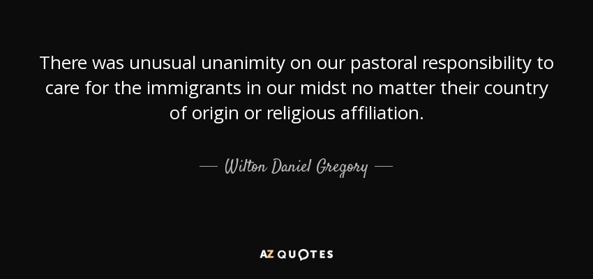 There was unusual unanimity on our pastoral responsibility to care for the immigrants in our midst no matter their country of origin or religious affiliation. - Wilton Daniel Gregory