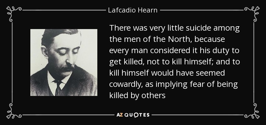 There was very little suicide among the men of the North, because every man considered it his duty to get killed, not to kill himself; and to kill himself would have seemed cowardly, as implying fear of being killed by others - Lafcadio Hearn