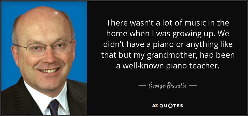 There wasn't a lot of music in the home when I was growing up. We didn't have a piano or anything like that but my grandmother, had been a well-known piano teacher. - George Brandis
