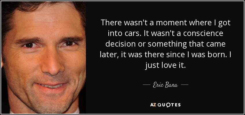 There wasn't a moment where I got into cars. It wasn't a conscience decision or something that came later, it was there since I was born. I just love it. - Eric Bana