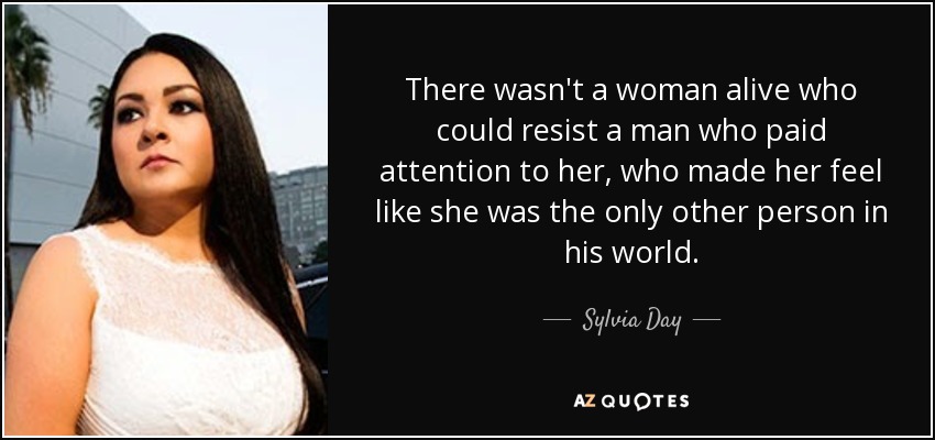 There wasn't a woman alive who could resist a man who paid attention to her, who made her feel like she was the only other person in his world. - Sylvia Day