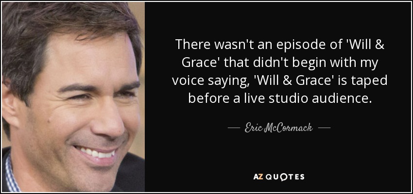 There wasn't an episode of 'Will & Grace' that didn't begin with my voice saying, 'Will & Grace' is taped before a live studio audience. - Eric McCormack