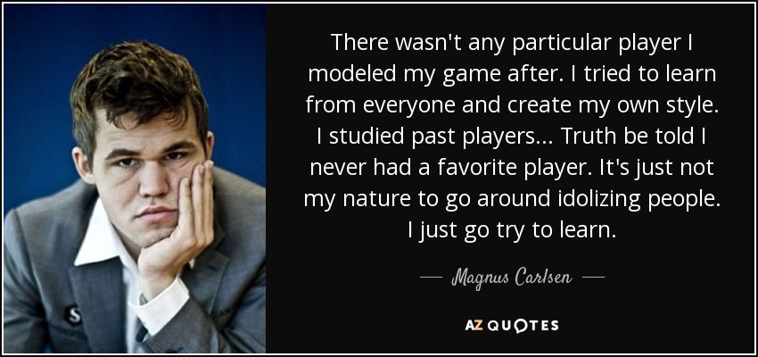 There wasn't any particular player I modeled my game after. I tried to learn from everyone and create my own style. I studied past players... Truth be told I never had a favorite player. It's just not my nature to go around idolizing people. I just go try to learn. - Magnus Carlsen