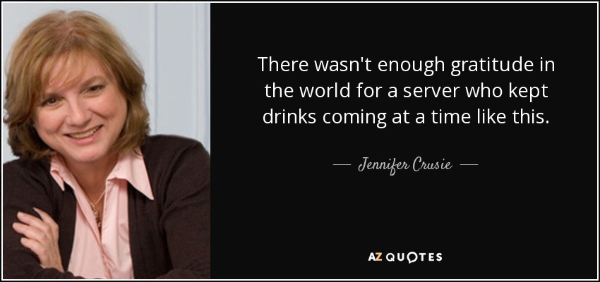 There wasn't enough gratitude in the world for a server who kept drinks coming at a time like this. - Jennifer Crusie