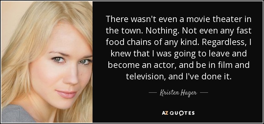 There wasn't even a movie theater in the town. Nothing. Not even any fast food chains of any kind. Regardless, I knew that I was going to leave and become an actor, and be in film and television, and I've done it. - Kristen Hager