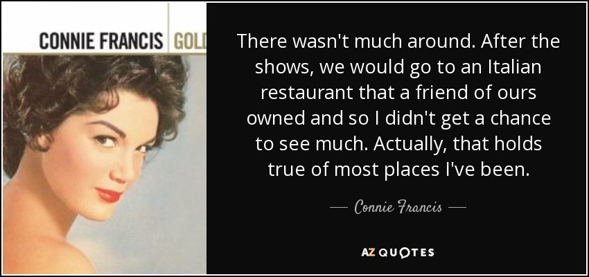 There wasn't much around. After the shows, we would go to an Italian restaurant that a friend of ours owned and so I didn't get a chance to see much. Actually, that holds true of most places I've been. - Connie Francis
