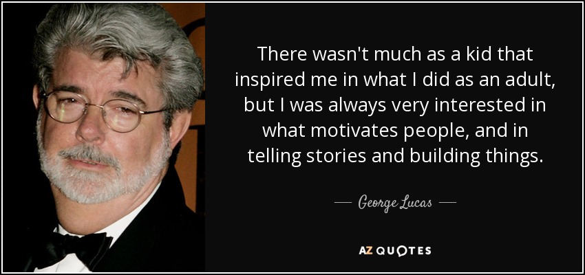 There wasn't much as a kid that inspired me in what I did as an adult, but I was always very interested in what motivates people, and in telling stories and building things. - George Lucas