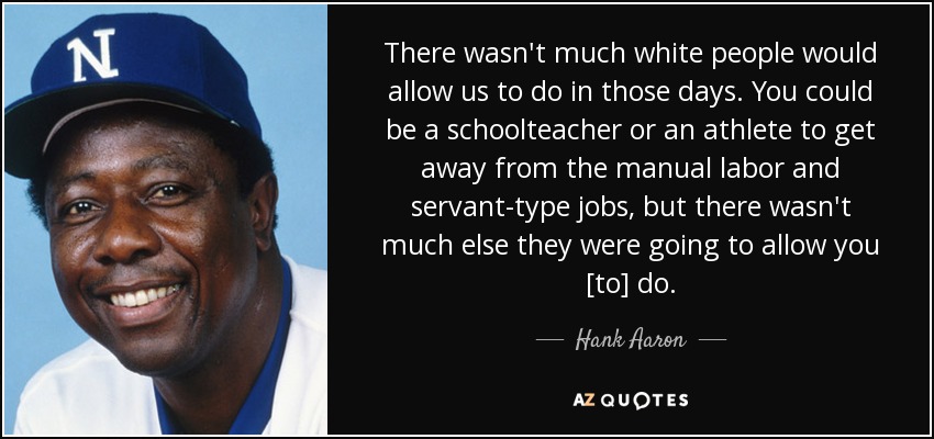 There wasn't much white people would allow us to do in those days. You could be a schoolteacher or an athlete to get away from the manual labor and servant-type jobs, but there wasn't much else they were going to allow you [to] do. - Hank Aaron