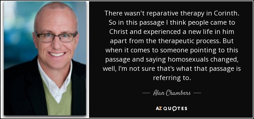 There wasn't reparative therapy in Corinth. So in this passage I think people came to Christ and experienced a new life in him apart from the therapeutic process. But when it comes to someone pointing to this passage and saying homosexuals changed, well, I'm not sure that's what that passage is referring to. - Alan Chambers