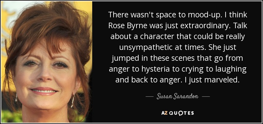 There wasn't space to mood-up. I think Rose Byrne was just extraordinary. Talk about a character that could be really unsympathetic at times. She just jumped in these scenes that go from anger to hysteria to crying to laughing and back to anger. I just marveled. - Susan Sarandon