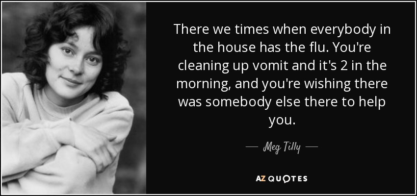 There we times when everybody in the house has the flu. You're cleaning up vomit and it's 2 in the morning, and you're wishing there was somebody else there to help you. - Meg Tilly
