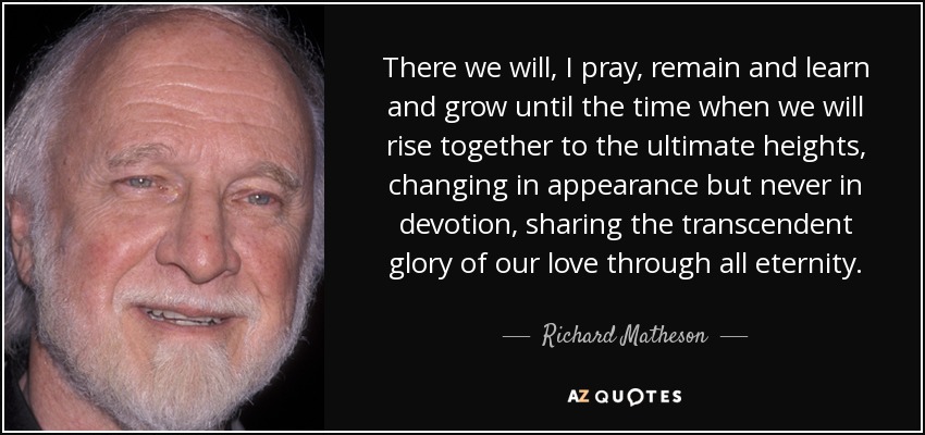 There we will, I pray, remain and learn and grow until the time when we will rise together to the ultimate heights, changing in appearance but never in devotion, sharing the transcendent glory of our love through all eternity. - Richard Matheson