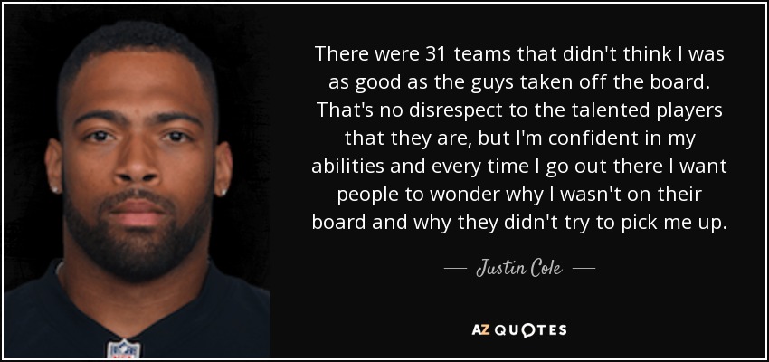 There were 31 teams that didn't think I was as good as the guys taken off the board. That's no disrespect to the talented players that they are, but I'm confident in my abilities and every time I go out there I want people to wonder why I wasn't on their board and why they didn't try to pick me up. - Justin Cole