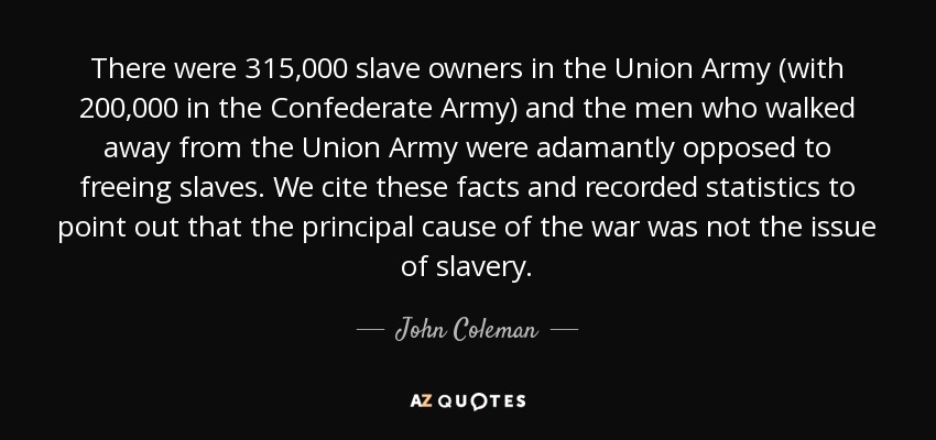 There were 315,000 slave owners in the Union Army (with 200,000 in the Confederate Army) and the men who walked away from the Union Army were adamantly opposed to freeing slaves. We cite these facts and recorded statistics to point out that the principal cause of the war was not the issue of slavery. - John Coleman