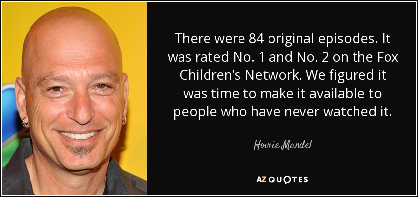 There were 84 original episodes. It was rated No. 1 and No. 2 on the Fox Children's Network. We figured it was time to make it available to people who have never watched it. - Howie Mandel