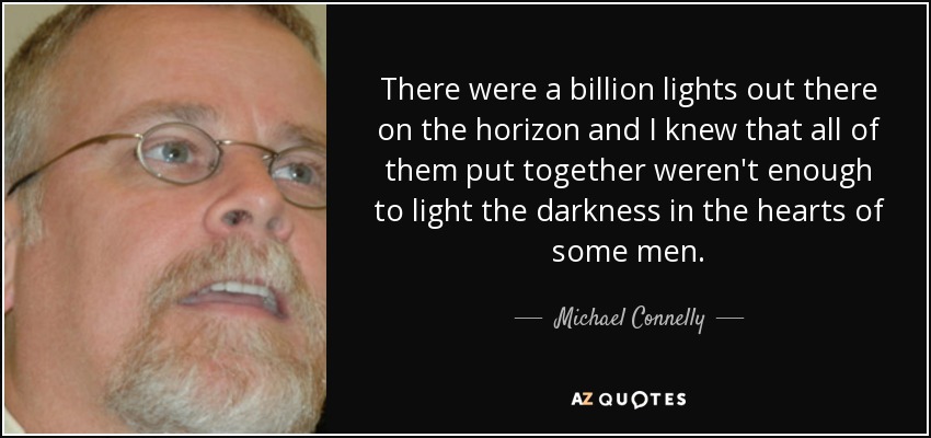 There were a billion lights out there on the horizon and I knew that all of them put together weren't enough to light the darkness in the hearts of some men. - Michael Connelly