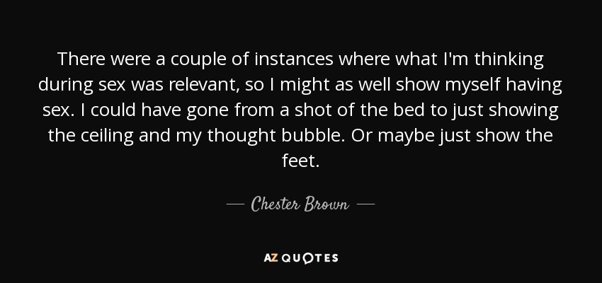 There were a couple of instances where what I'm thinking during sex was relevant, so I might as well show myself having sex. I could have gone from a shot of the bed to just showing the ceiling and my thought bubble. Or maybe just show the feet. - Chester Brown