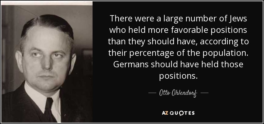 There were a large number of Jews who held more favorable positions than they should have, according to their percentage of the population. Germans should have held those positions. - Otto Ohlendorf