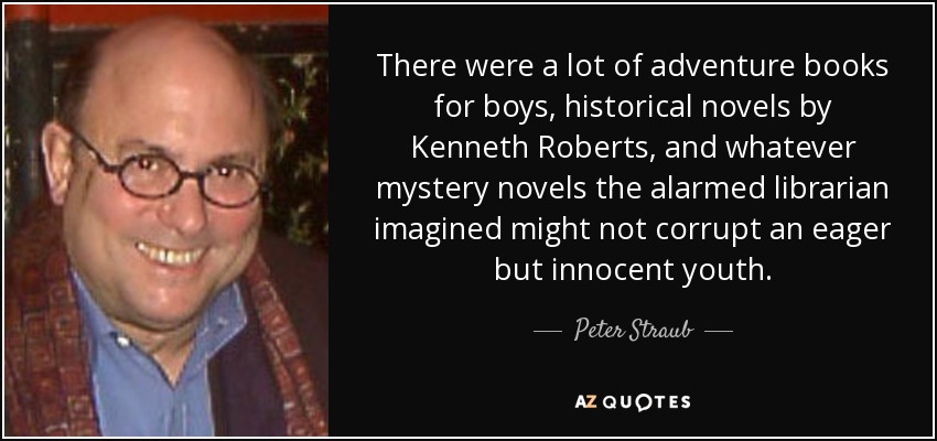 There were a lot of adventure books for boys, historical novels by Kenneth Roberts, and whatever mystery novels the alarmed librarian imagined might not corrupt an eager but innocent youth. - Peter Straub