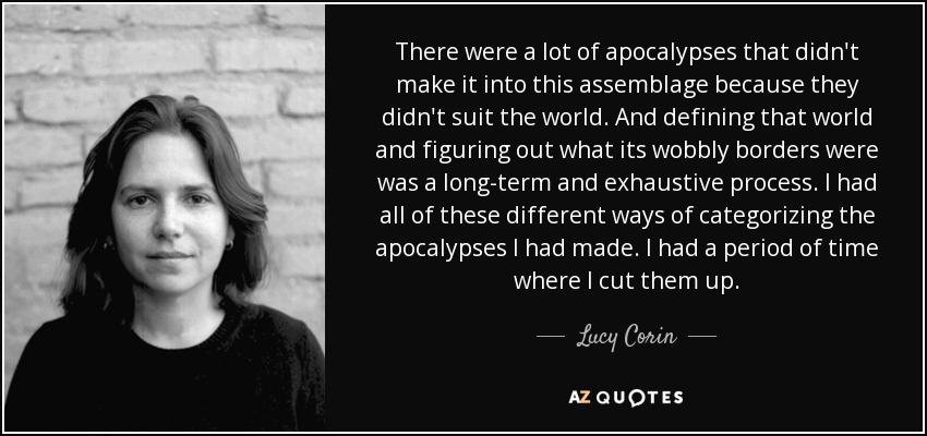 There were a lot of apocalypses that didn't make it into this assemblage because they didn't suit the world. And defining that world and figuring out what its wobbly borders were was a long-term and exhaustive process. I had all of these different ways of categorizing the apocalypses I had made. I had a period of time where I cut them up. - Lucy Corin