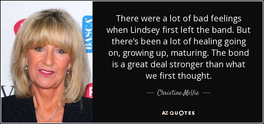 There were a lot of bad feelings when Lindsey first left the band. But there's been a lot of healing going on, growing up, maturing. The bond is a great deal stronger than what we first thought. - Christine McVie