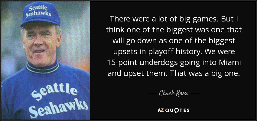 There were a lot of big games. But I think one of the biggest was one that will go down as one of the biggest upsets in playoff history. We were 15-point underdogs going into Miami and upset them. That was a big one. - Chuck Knox