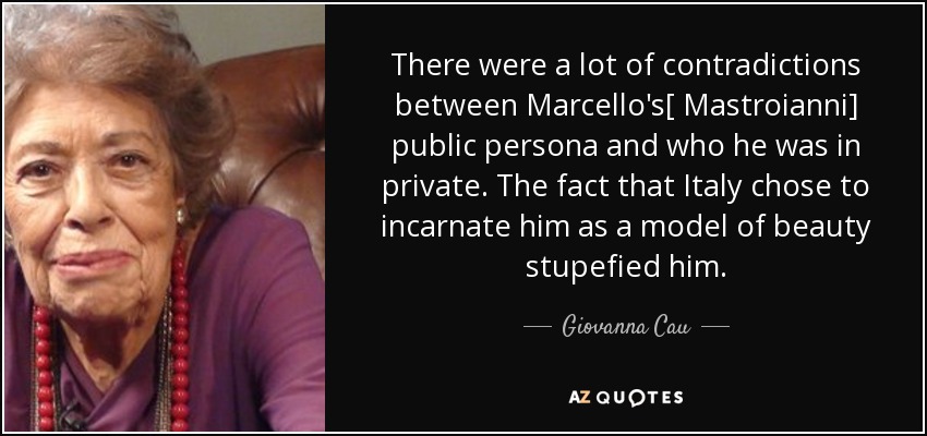 There were a lot of contradictions between Marcello's[ Mastroianni] public persona and who he was in private. The fact that Italy chose to incarnate him as a model of beauty stupefied him. - Giovanna Cau
