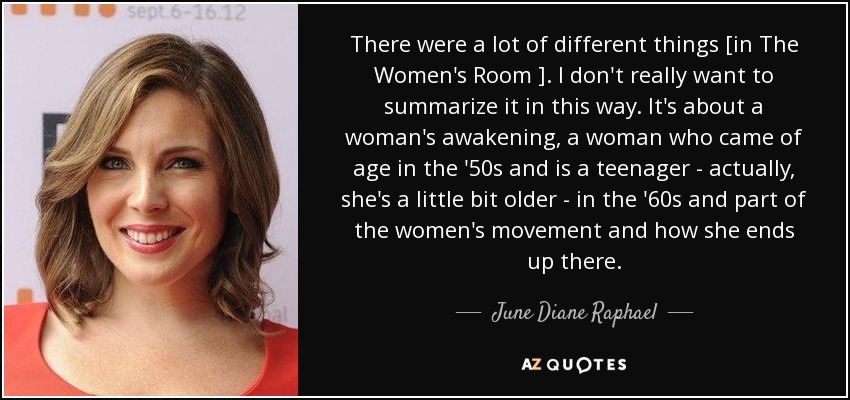 There were a lot of different things [in The Women's Room ]. I don't really want to summarize it in this way. It's about a woman's awakening, a woman who came of age in the '50s and is a teenager - actually, she's a little bit older - in the '60s and part of the women's movement and how she ends up there. - June Diane Raphael