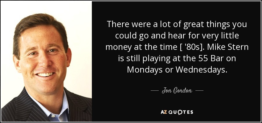 There were a lot of great things you could go and hear for very little money at the time [ '80s]. Mike Stern is still playing at the 55 Bar on Mondays or Wednesdays. - Jon Gordon