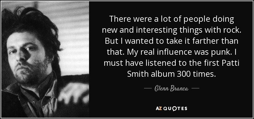 There were a lot of people doing new and interesting things with rock. But I wanted to take it farther than that. My real influence was punk. I must have listened to the first Patti Smith album 300 times. - Glenn Branca