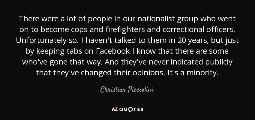 There were a lot of people in our nationalist group who went on to become cops and firefighters and correctional officers. Unfortunately so. I haven't talked to them in 20 years, but just by keeping tabs on Facebook I know that there are some who've gone that way. And they've never indicated publicly that they've changed their opinions. It's a minority. - Christian Picciolini