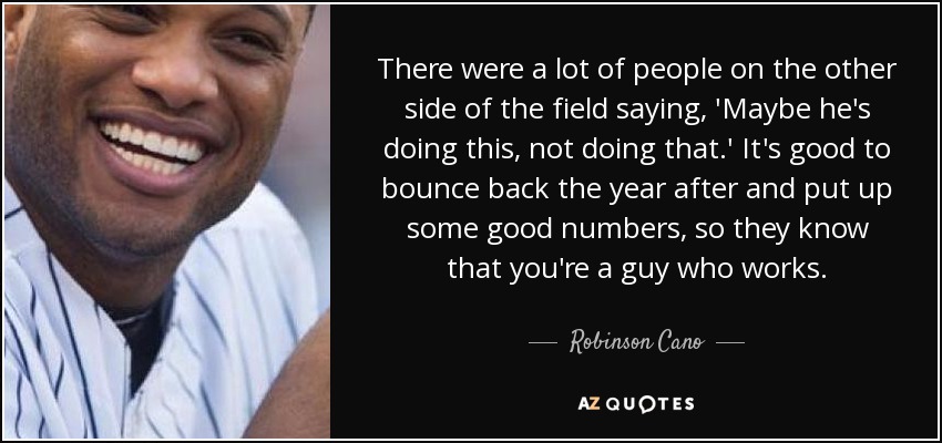There were a lot of people on the other side of the field saying, 'Maybe he's doing this, not doing that.' It's good to bounce back the year after and put up some good numbers, so they know that you're a guy who works. - Robinson Cano