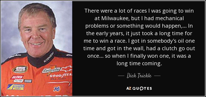 There were a lot of races I was going to win at Milwaukee, but I had mechanical problems or something would happen, ... In the early years, it just took a long time for me to win a race. I got in somebody's oil one time and got in the wall, had a clutch go out once. . . so when I finally won one, it was a long time coming. - Dick Trickle